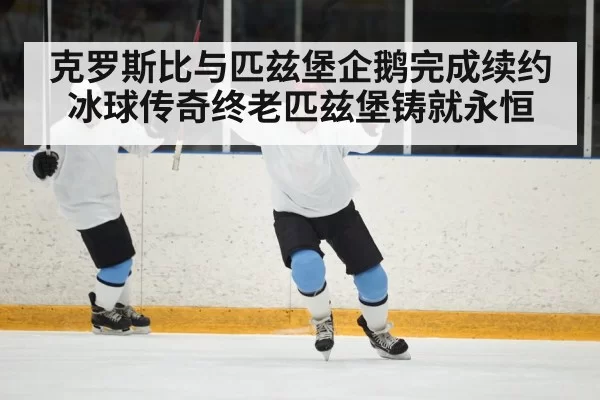 克罗斯比与匹兹堡企鹅完成续约冰球传奇终老匹兹堡铸就永恒